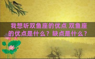 我想听双鱼座的优点 双鱼座的优点是什么？缺点是什么？